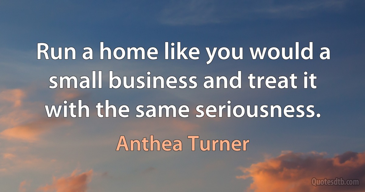 Run a home like you would a small business and treat it with the same seriousness. (Anthea Turner)