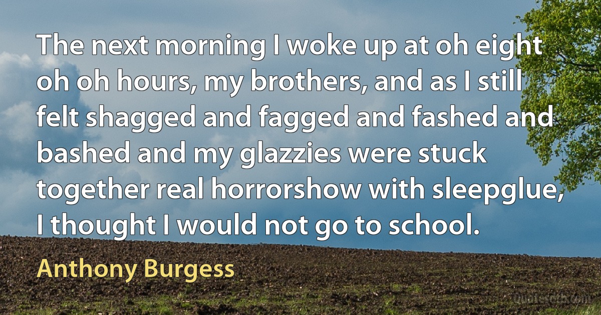 The next morning I woke up at oh eight oh oh hours, my brothers, and as I still felt shagged and fagged and fashed and bashed and my glazzies were stuck together real horrorshow with sleepglue, I thought I would not go to school. (Anthony Burgess)