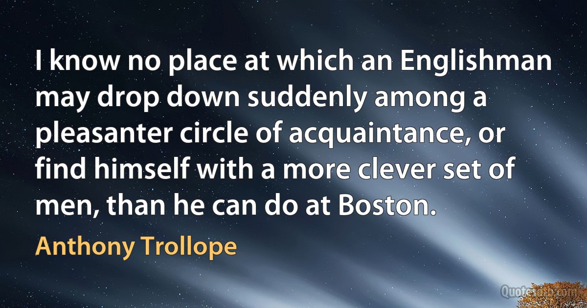 I know no place at which an Englishman may drop down suddenly among a pleasanter circle of acquaintance, or find himself with a more clever set of men, than he can do at Boston. (Anthony Trollope)