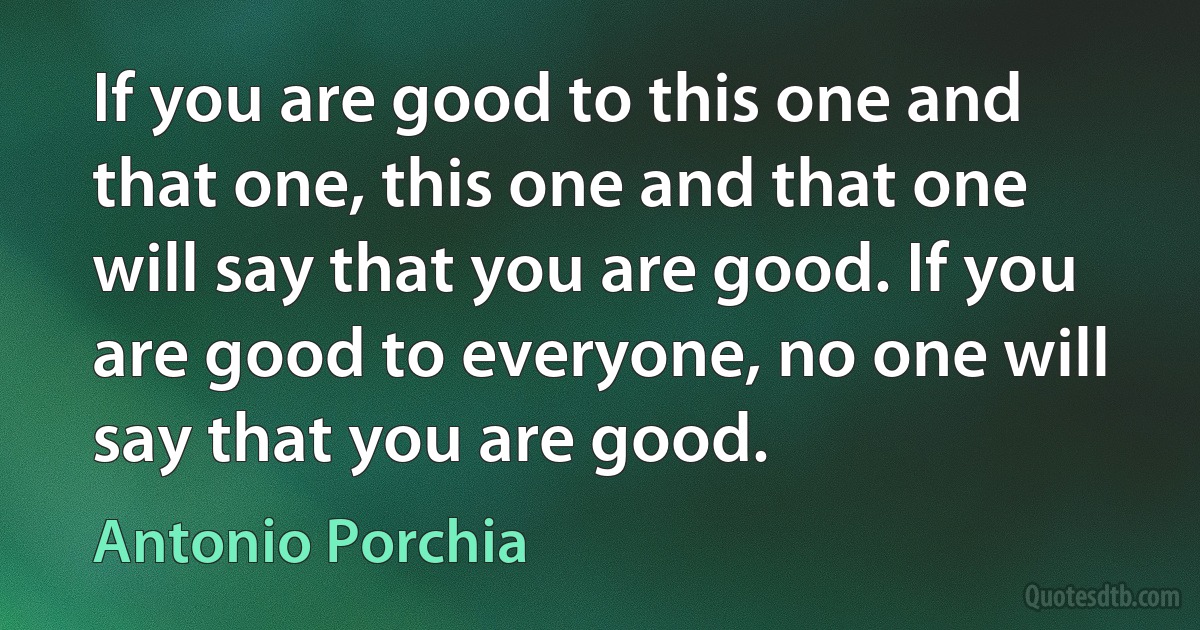 If you are good to this one and that one, this one and that one will say that you are good. If you are good to everyone, no one will say that you are good. (Antonio Porchia)