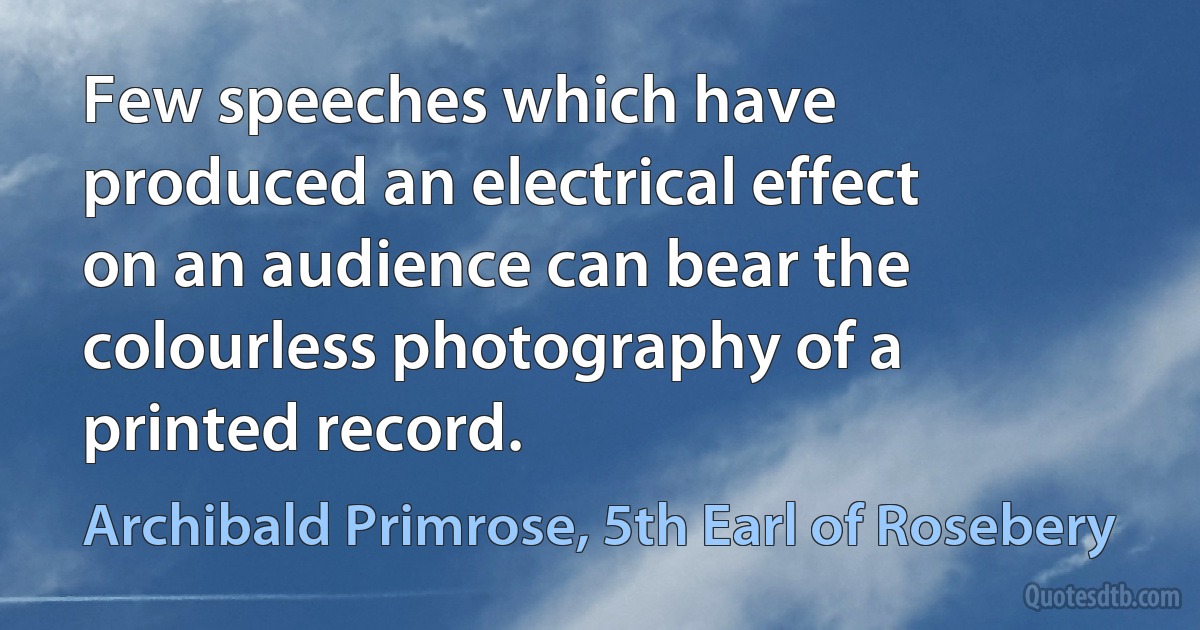 Few speeches which have produced an electrical effect on an audience can bear the colourless photography of a printed record. (Archibald Primrose, 5th Earl of Rosebery)