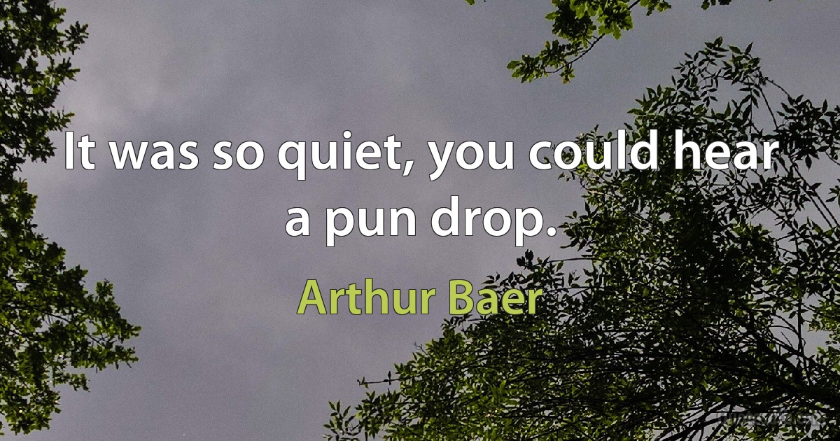 It was so quiet, you could hear a pun drop. (Arthur Baer)