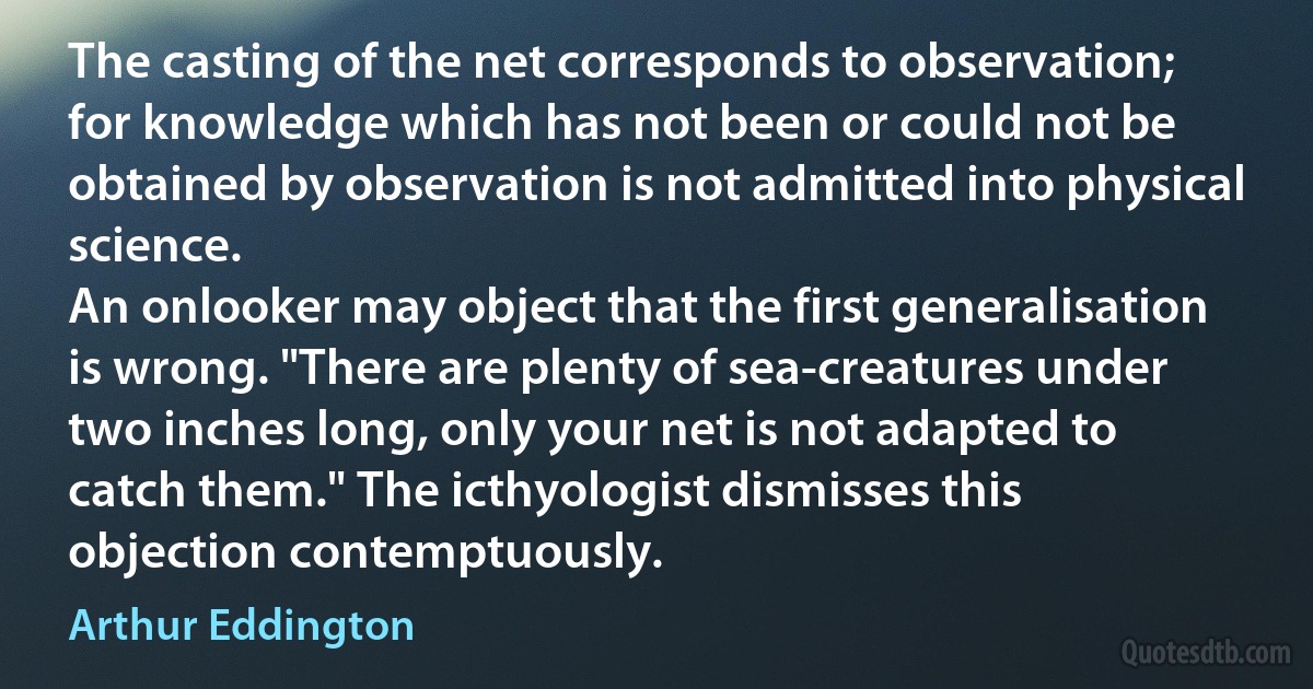 The casting of the net corresponds to observation; for knowledge which has not been or could not be obtained by observation is not admitted into physical science.
An onlooker may object that the first generalisation is wrong. "There are plenty of sea-creatures under two inches long, only your net is not adapted to catch them." The icthyologist dismisses this objection contemptuously. (Arthur Eddington)