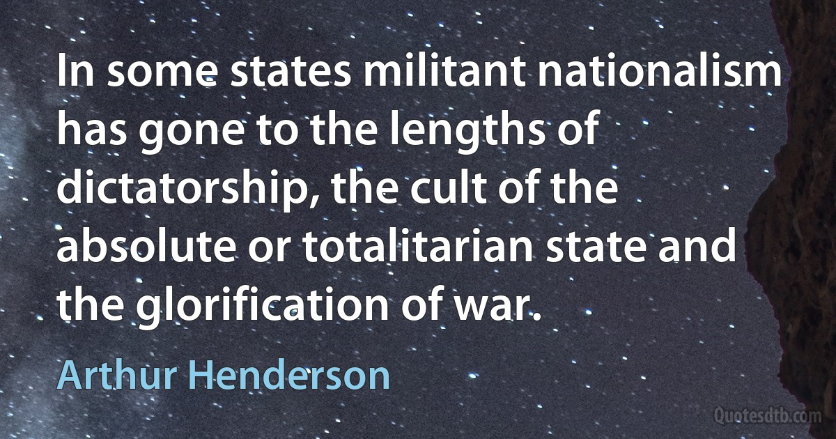 In some states militant nationalism has gone to the lengths of dictatorship, the cult of the absolute or totalitarian state and the glorification of war. (Arthur Henderson)