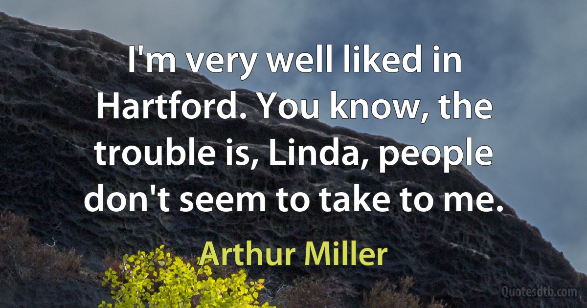 I'm very well liked in Hartford. You know, the trouble is, Linda, people don't seem to take to me. (Arthur Miller)