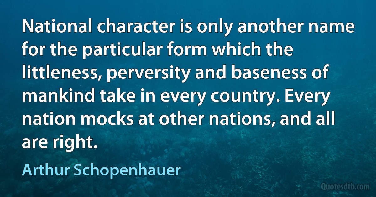 National character is only another name for the particular form which the littleness, perversity and baseness of mankind take in every country. Every nation mocks at other nations, and all are right. (Arthur Schopenhauer)