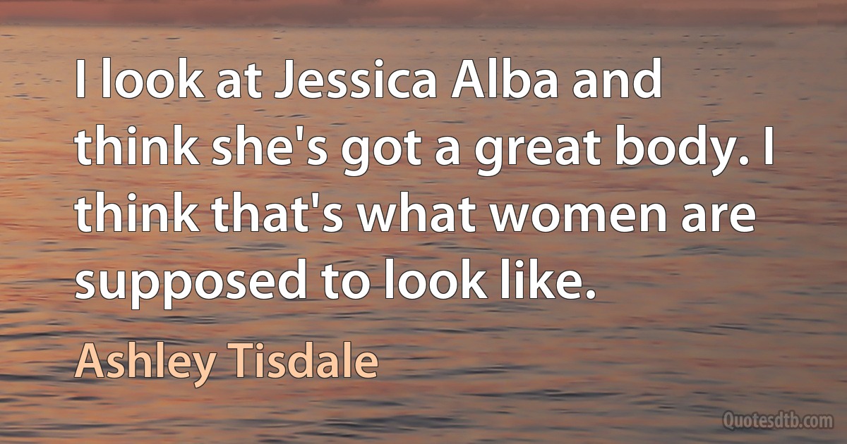 I look at Jessica Alba and think she's got a great body. I think that's what women are supposed to look like. (Ashley Tisdale)