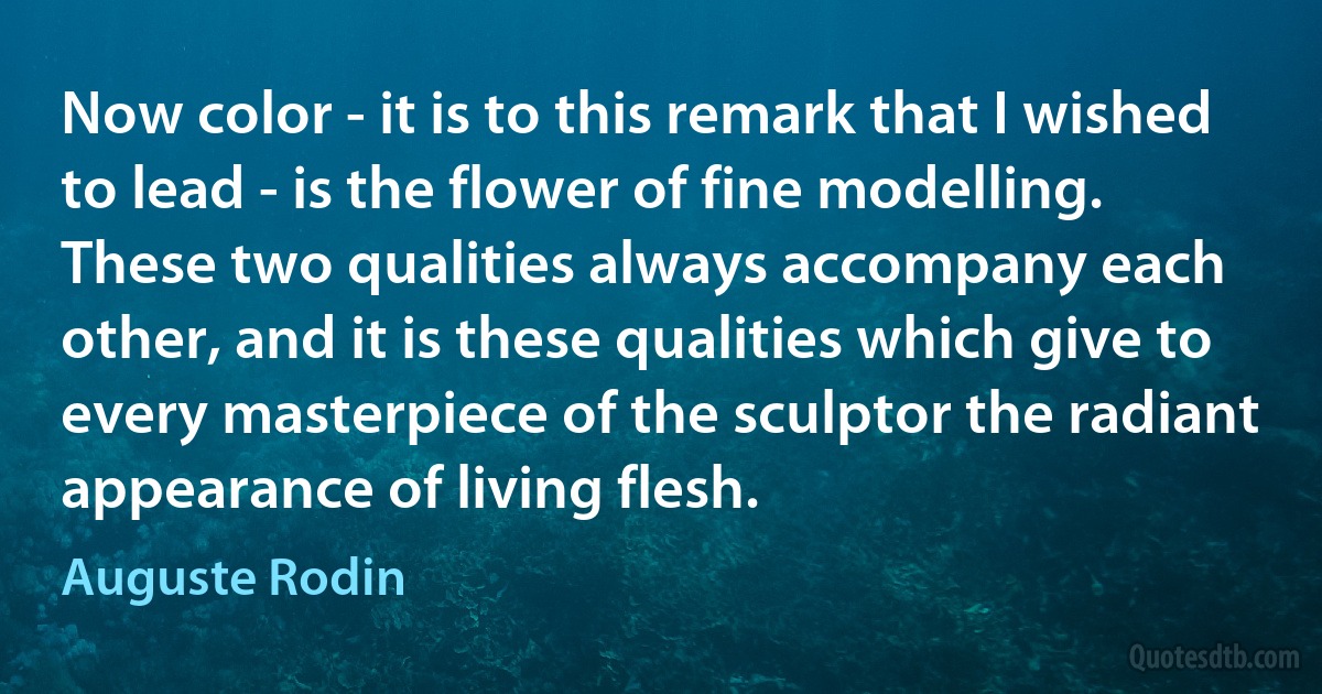 Now color - it is to this remark that I wished to lead - is the flower of fine modelling. These two qualities always accompany each other, and it is these qualities which give to every masterpiece of the sculptor the radiant appearance of living flesh. (Auguste Rodin)