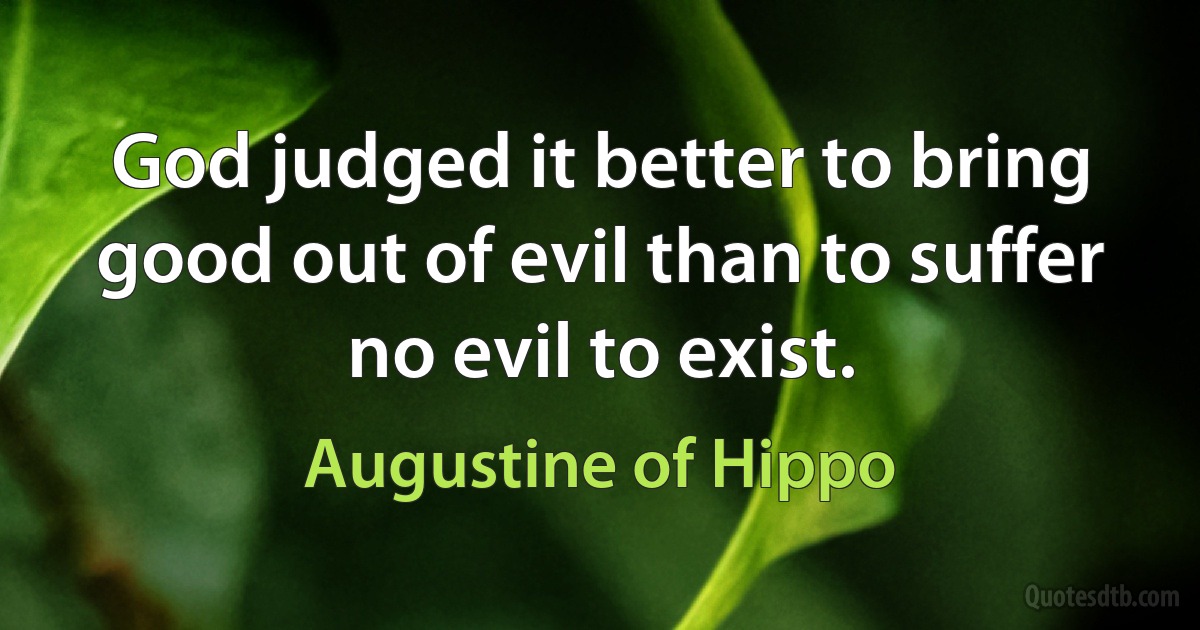 God judged it better to bring good out of evil than to suffer no evil to exist. (Augustine of Hippo)