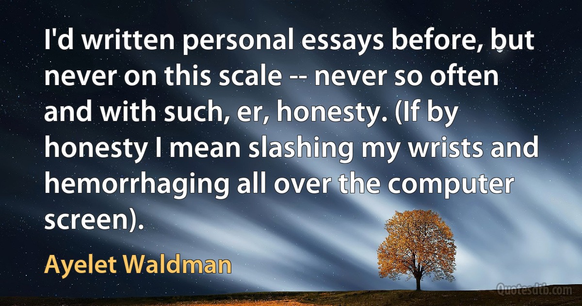 I'd written personal essays before, but never on this scale -- never so often and with such, er, honesty. (If by honesty I mean slashing my wrists and hemorrhaging all over the computer screen). (Ayelet Waldman)