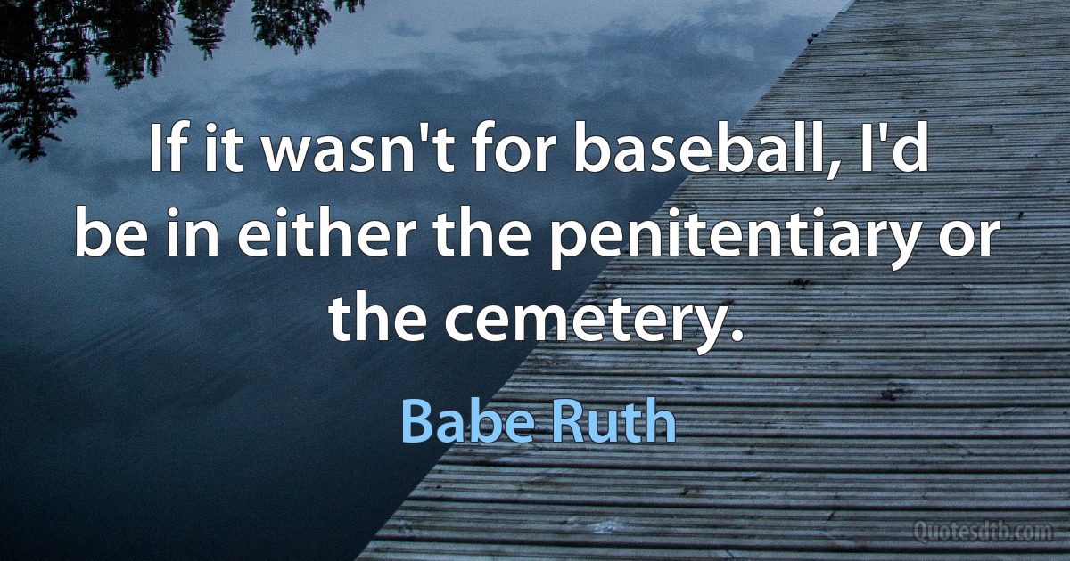 If it wasn't for baseball, I'd be in either the penitentiary or the cemetery. (Babe Ruth)