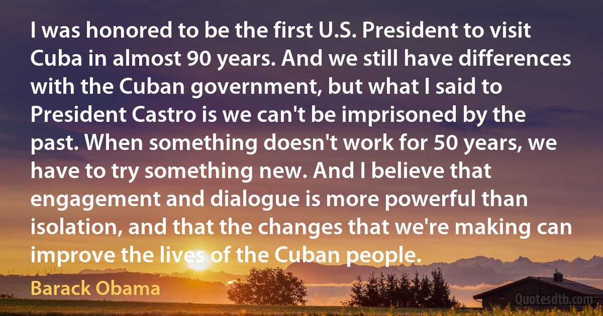 I was honored to be the first U.S. President to visit Cuba in almost 90 years. And we still have differences with the Cuban government, but what I said to President Castro is we can't be imprisoned by the past. When something doesn't work for 50 years, we have to try something new. And I believe that engagement and dialogue is more powerful than isolation, and that the changes that we're making can improve the lives of the Cuban people. (Barack Obama)