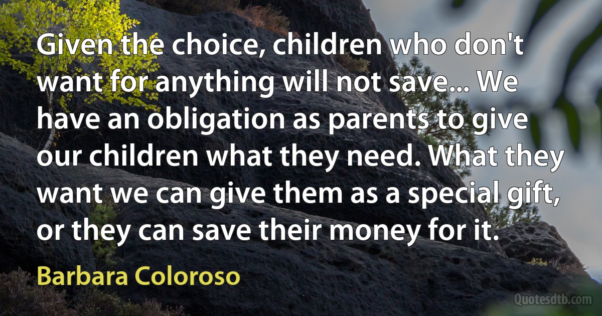 Given the choice, children who don't want for anything will not save... We have an obligation as parents to give our children what they need. What they want we can give them as a special gift, or they can save their money for it. (Barbara Coloroso)