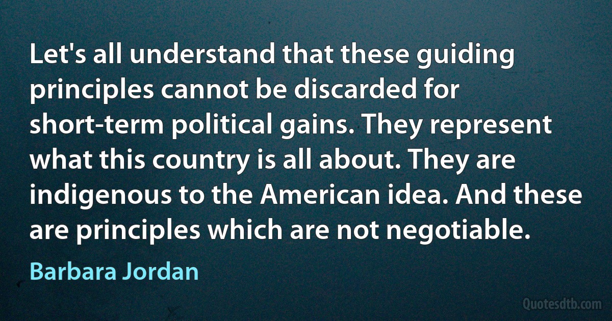 Let's all understand that these guiding principles cannot be discarded for short-term political gains. They represent what this country is all about. They are indigenous to the American idea. And these are principles which are not negotiable. (Barbara Jordan)