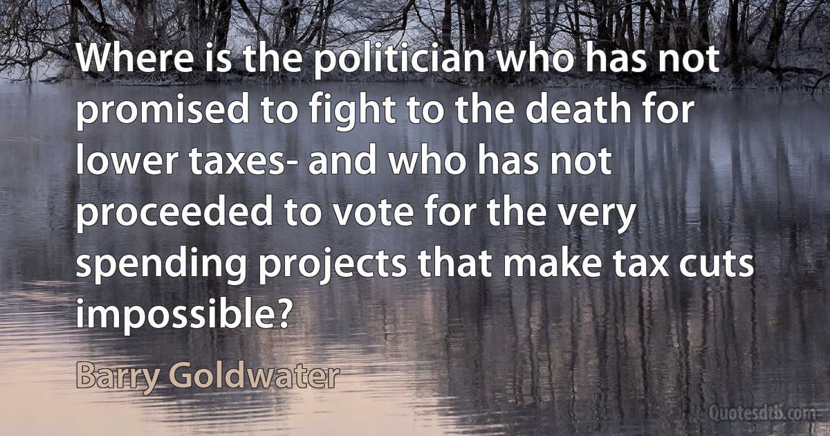 Where is the politician who has not promised to fight to the death for lower taxes- and who has not proceeded to vote for the very spending projects that make tax cuts impossible? (Barry Goldwater)