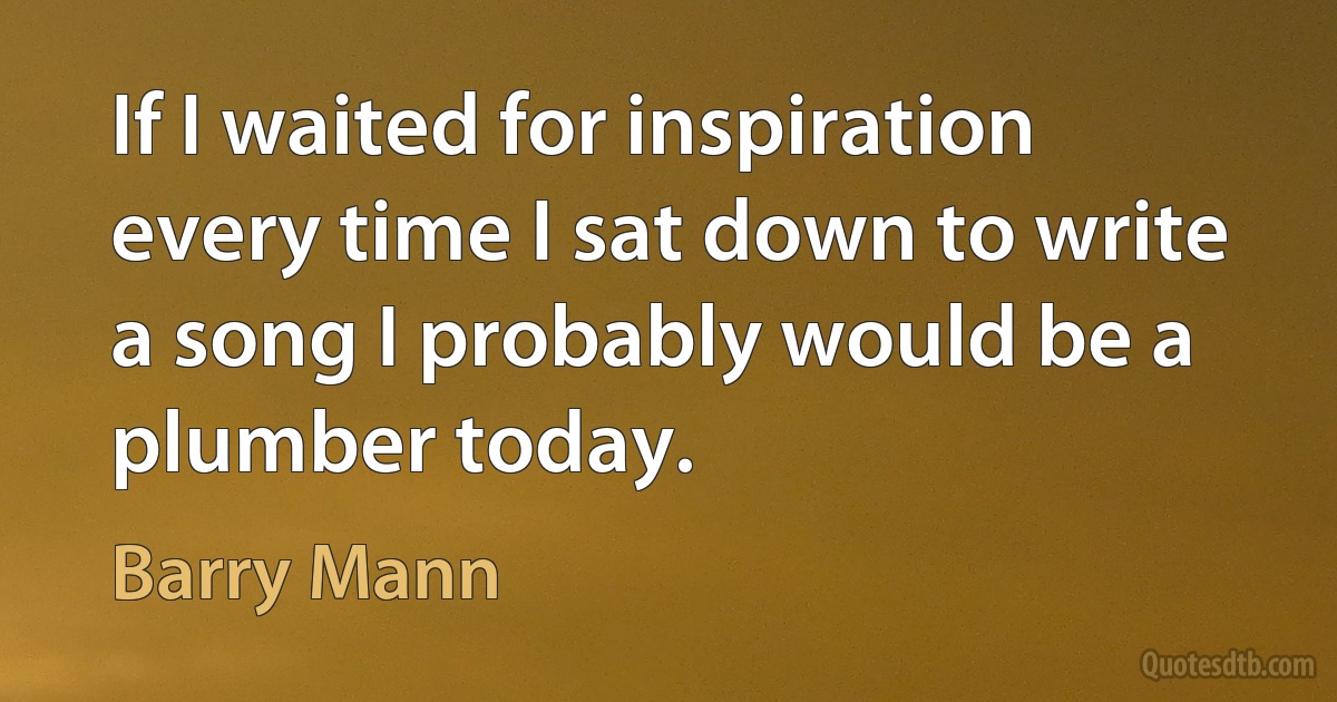 If I waited for inspiration every time I sat down to write a song I probably would be a plumber today. (Barry Mann)