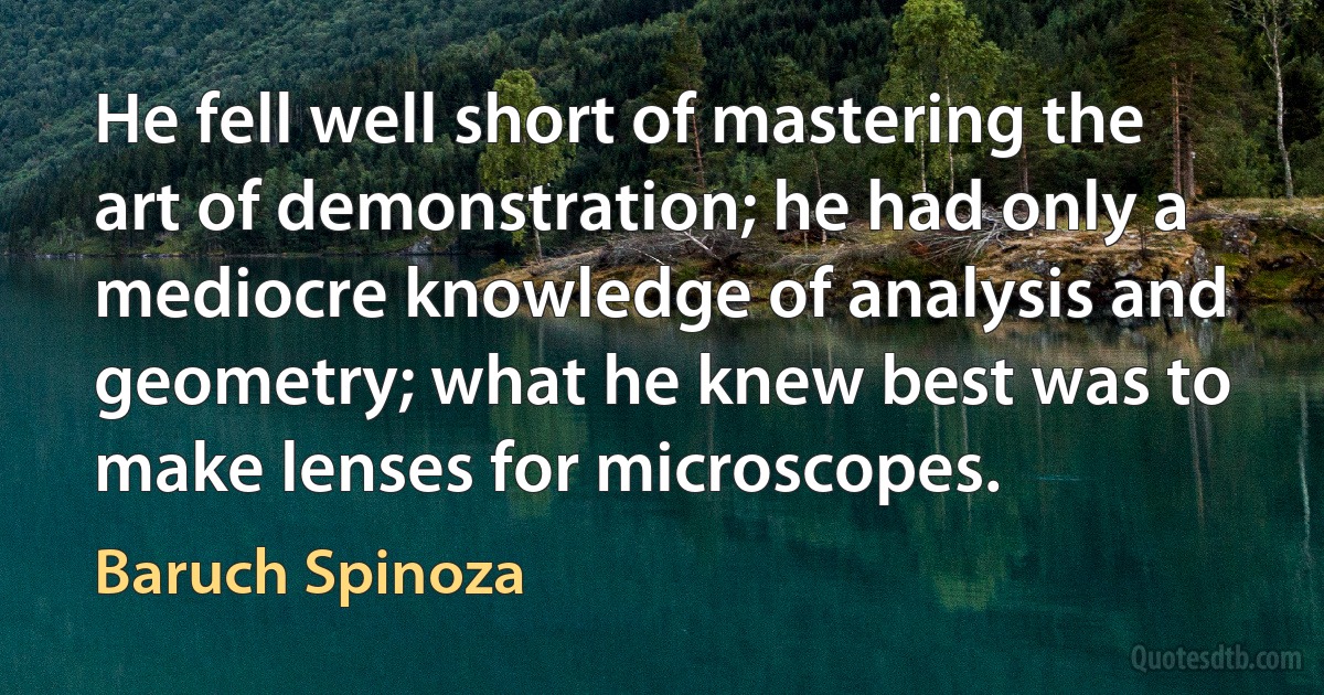 He fell well short of mastering the art of demonstration; he had only a mediocre knowledge of analysis and geometry; what he knew best was to make lenses for microscopes. (Baruch Spinoza)