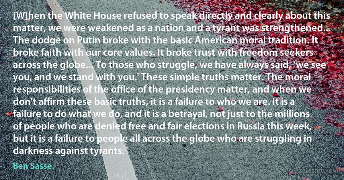 [W]hen the White House refused to speak directly and clearly about this matter, we were weakened as a nation and a tyrant was strengthened... The dodge on Putin broke with the basic American moral tradition. It broke faith with our core values. It broke trust with freedom seekers across the globe... To those who struggle, we have always said, ‘we see you, and we stand with you.' These simple truths matter. The moral responsibilities of the office of the presidency matter, and when we don't affirm these basic truths, it is a failure to who we are. It is a failure to do what we do, and it is a betrayal, not just to the millions of people who are denied free and fair elections in Russia this week, but it is a failure to people all across the globe who are struggling in darkness against tyrants. (Ben Sasse)