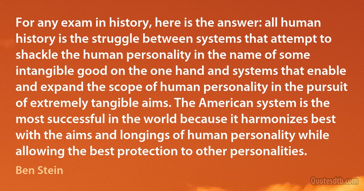 For any exam in history, here is the answer: all human history is the struggle between systems that attempt to shackle the human personality in the name of some intangible good on the one hand and systems that enable and expand the scope of human personality in the pursuit of extremely tangible aims. The American system is the most successful in the world because it harmonizes best with the aims and longings of human personality while allowing the best protection to other personalities. (Ben Stein)