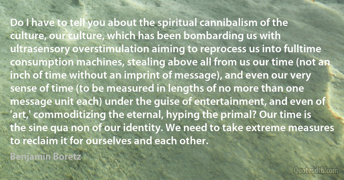 Do I have to tell you about the spiritual cannibalism of the culture, our culture, which has been bombarding us with ultrasensory overstimulation aiming to reprocess us into fulltime consumption machines, stealing above all from us our time (not an inch of time without an imprint of message), and even our very sense of time (to be measured in lengths of no more than one message unit each) under the guise of entertainment, and even of 'art,' commoditizing the eternal, hyping the primal? Our time is the sine qua non of our identity. We need to take extreme measures to reclaim it for ourselves and each other. (Benjamin Boretz)