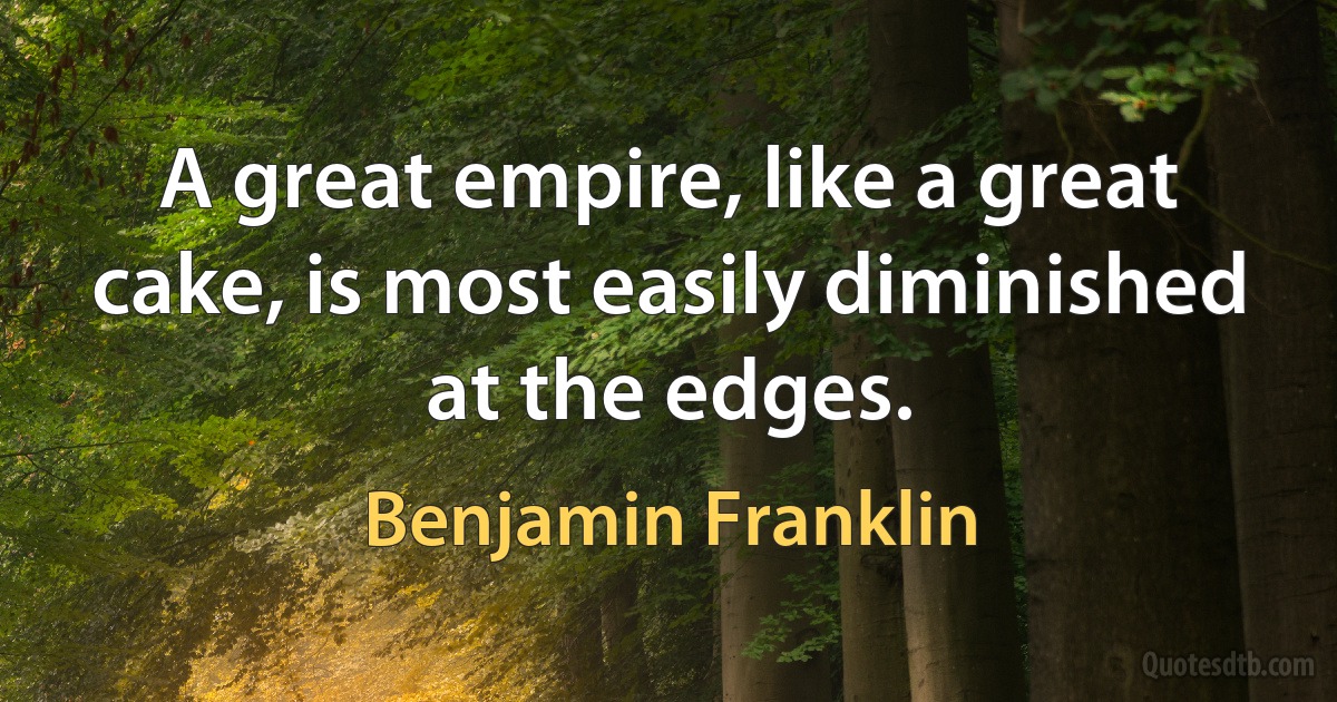 A great empire, like a great cake, is most easily diminished at the edges. (Benjamin Franklin)