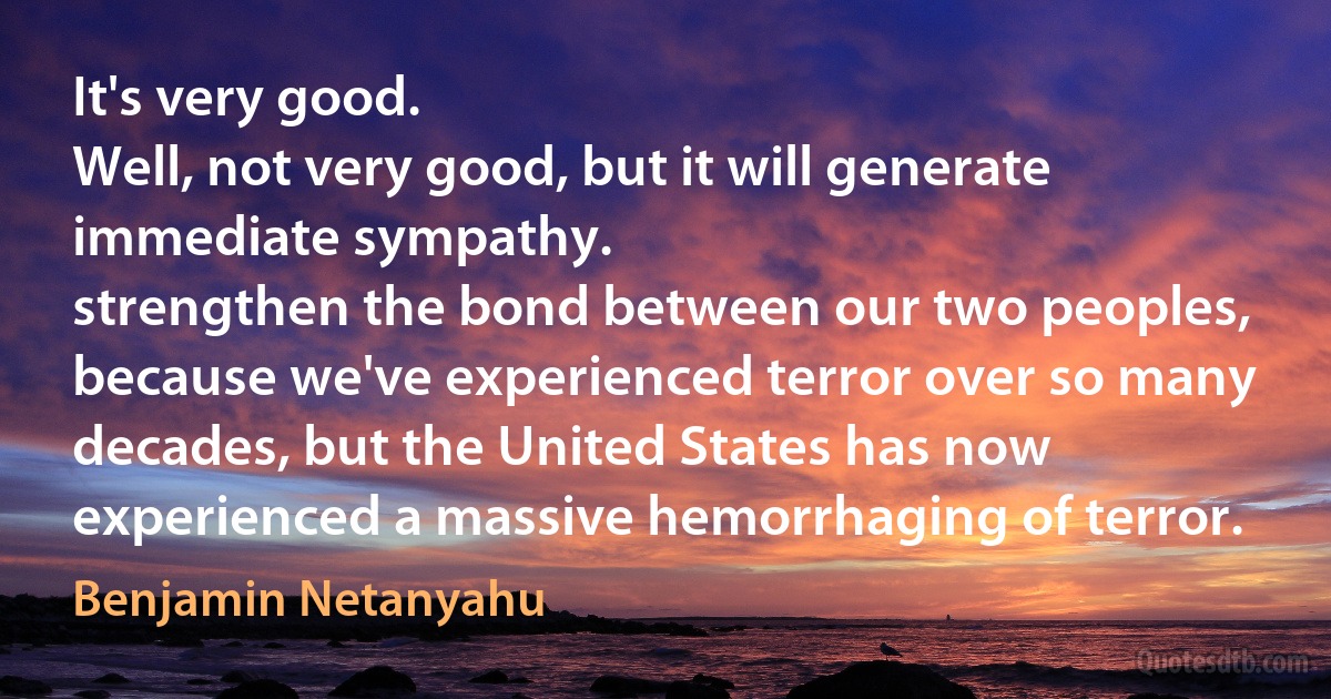 It's very good.
Well, not very good, but it will generate immediate sympathy.
strengthen the bond between our two peoples, because we've experienced terror over so many decades, but the United States has now experienced a massive hemorrhaging of terror. (Benjamin Netanyahu)