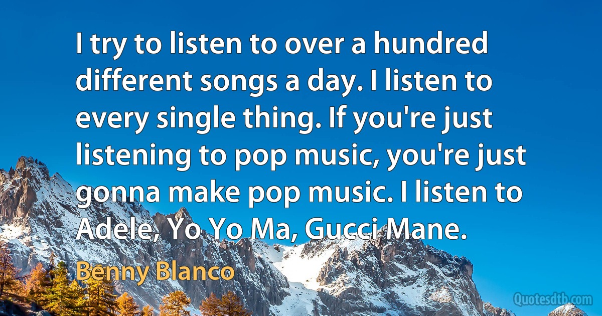 I try to listen to over a hundred different songs a day. I listen to every single thing. If you're just listening to pop music, you're just gonna make pop music. I listen to Adele, Yo Yo Ma, Gucci Mane. (Benny Blanco)