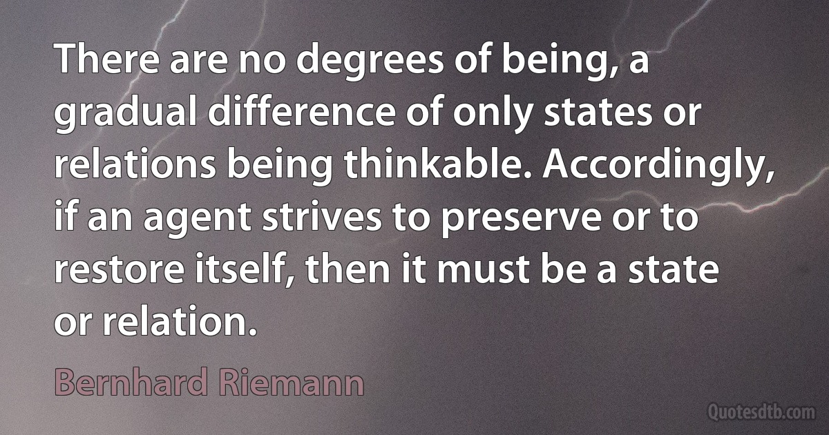 There are no degrees of being, a gradual difference of only states or relations being thinkable. Accordingly, if an agent strives to preserve or to restore itself, then it must be a state or relation. (Bernhard Riemann)