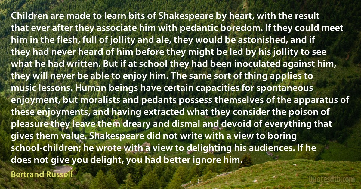 Children are made to learn bits of Shakespeare by heart, with the result that ever after they associate him with pedantic boredom. If they could meet him in the flesh, full of jollity and ale, they would be astonished, and if they had never heard of him before they might be led by his jollity to see what he had written. But if at school they had been inoculated against him, they will never be able to enjoy him. The same sort of thing applies to music lessons. Human beings have certain capacities for spontaneous enjoyment, but moralists and pedants possess themselves of the apparatus of these enjoyments, and having extracted what they consider the poison of pleasure they leave them dreary and dismal and devoid of everything that gives them value. Shakespeare did not write with a view to boring school-children; he wrote with a view to delighting his audiences. If he does not give you delight, you had better ignore him. (Bertrand Russell)