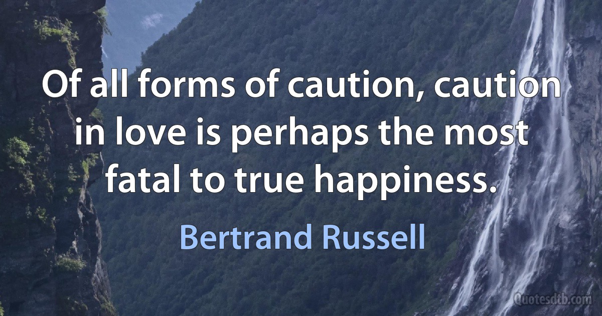 Of all forms of caution, caution in love is perhaps the most fatal to true happiness. (Bertrand Russell)