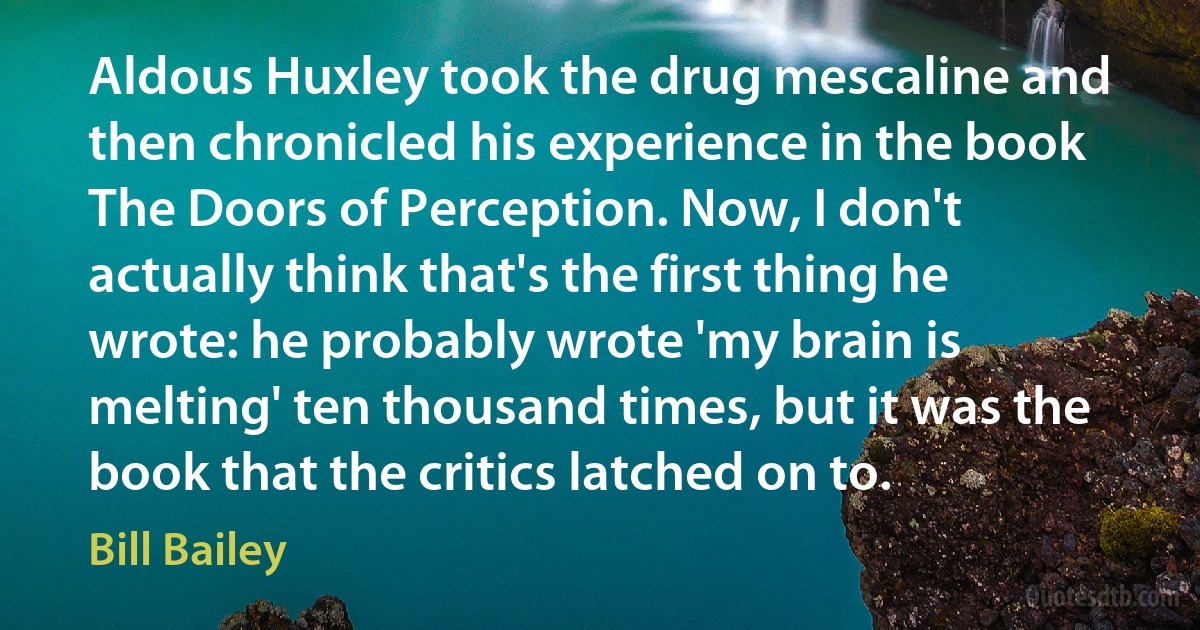 Aldous Huxley took the drug mescaline and then chronicled his experience in the book The Doors of Perception. Now, I don't actually think that's the first thing he wrote: he probably wrote 'my brain is melting' ten thousand times, but it was the book that the critics latched on to. (Bill Bailey)