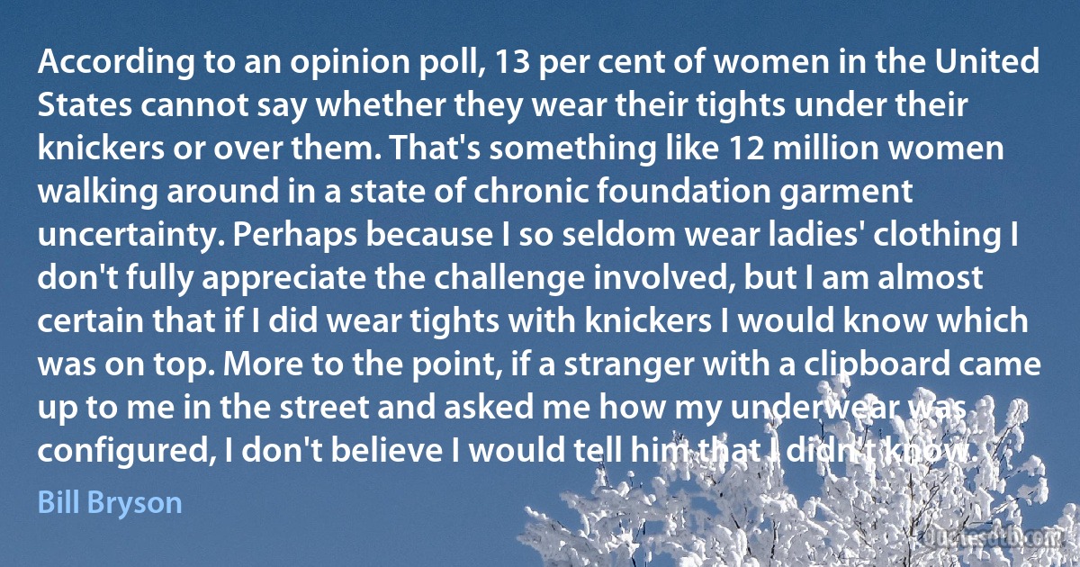 According to an opinion poll, 13 per cent of women in the United States cannot say whether they wear their tights under their knickers or over them. That's something like 12 million women walking around in a state of chronic foundation garment uncertainty. Perhaps because I so seldom wear ladies' clothing I don't fully appreciate the challenge involved, but I am almost certain that if I did wear tights with knickers I would know which was on top. More to the point, if a stranger with a clipboard came up to me in the street and asked me how my underwear was configured, I don't believe I would tell him that I didn't know. (Bill Bryson)