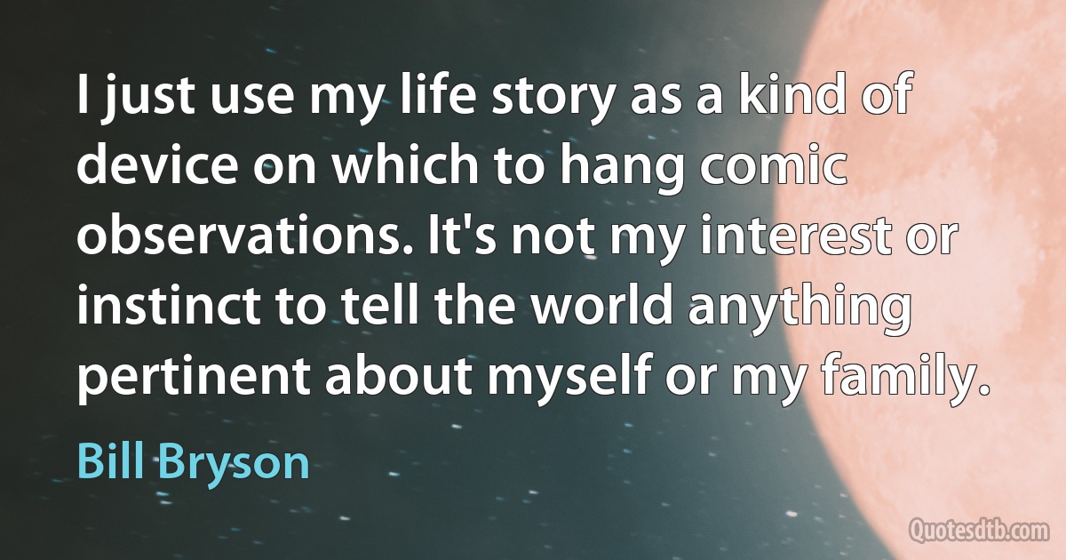 I just use my life story as a kind of device on which to hang comic observations. It's not my interest or instinct to tell the world anything pertinent about myself or my family. (Bill Bryson)