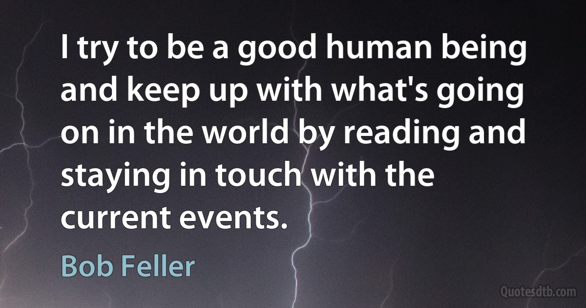 I try to be a good human being and keep up with what's going on in the world by reading and staying in touch with the current events. (Bob Feller)