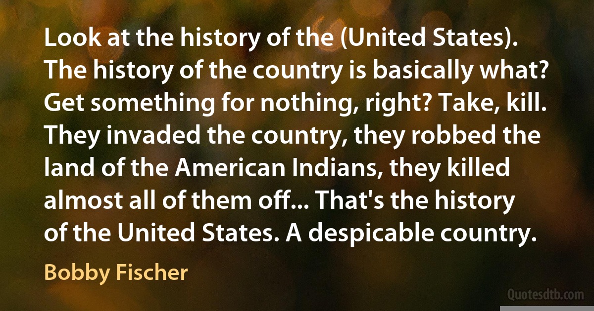 Look at the history of the (United States). The history of the country is basically what? Get something for nothing, right? Take, kill. They invaded the country, they robbed the land of the American Indians, they killed almost all of them off... That's the history of the United States. A despicable country. (Bobby Fischer)