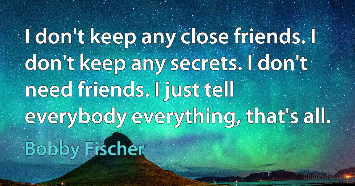 I don't keep any close friends. I don't keep any secrets. I don't need friends. I just tell everybody everything, that's all. (Bobby Fischer)