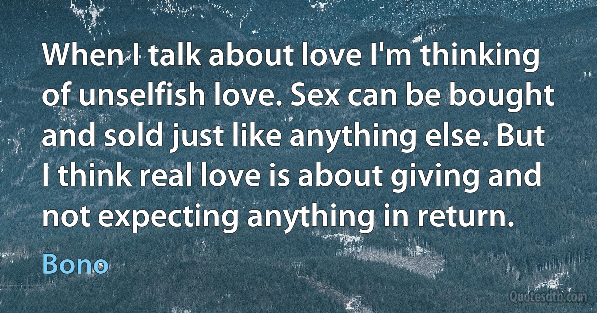 When I talk about love I'm thinking of unselfish love. Sex can be bought and sold just like anything else. But I think real love is about giving and not expecting anything in return. (Bono)