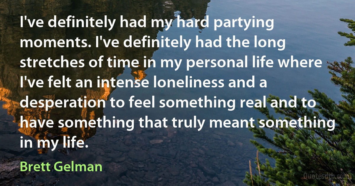 I've definitely had my hard partying moments. I've definitely had the long stretches of time in my personal life where I've felt an intense loneliness and a desperation to feel something real and to have something that truly meant something in my life. (Brett Gelman)