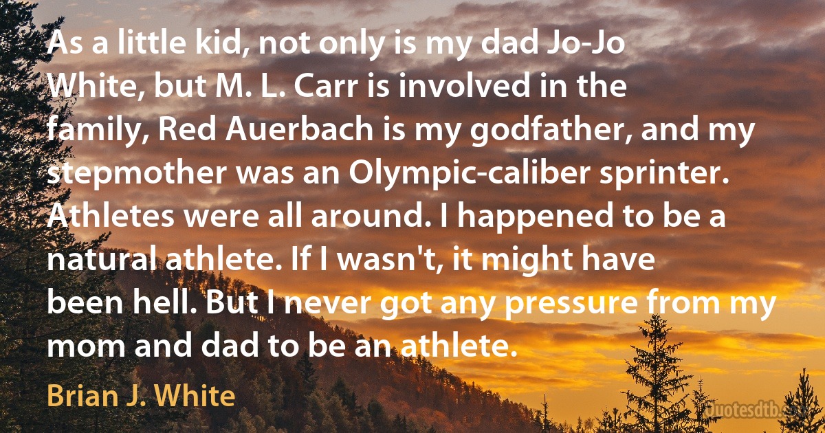 As a little kid, not only is my dad Jo-Jo White, but M. L. Carr is involved in the family, Red Auerbach is my godfather, and my stepmother was an Olympic-caliber sprinter. Athletes were all around. I happened to be a natural athlete. If I wasn't, it might have been hell. But I never got any pressure from my mom and dad to be an athlete. (Brian J. White)