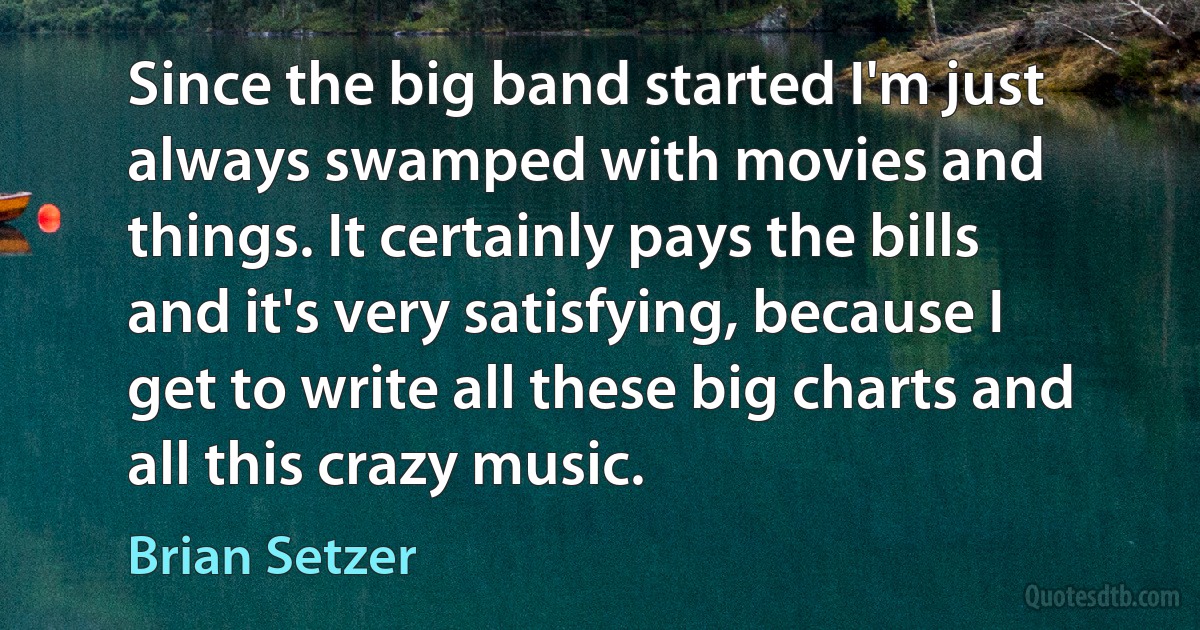 Since the big band started I'm just always swamped with movies and things. It certainly pays the bills and it's very satisfying, because I get to write all these big charts and all this crazy music. (Brian Setzer)