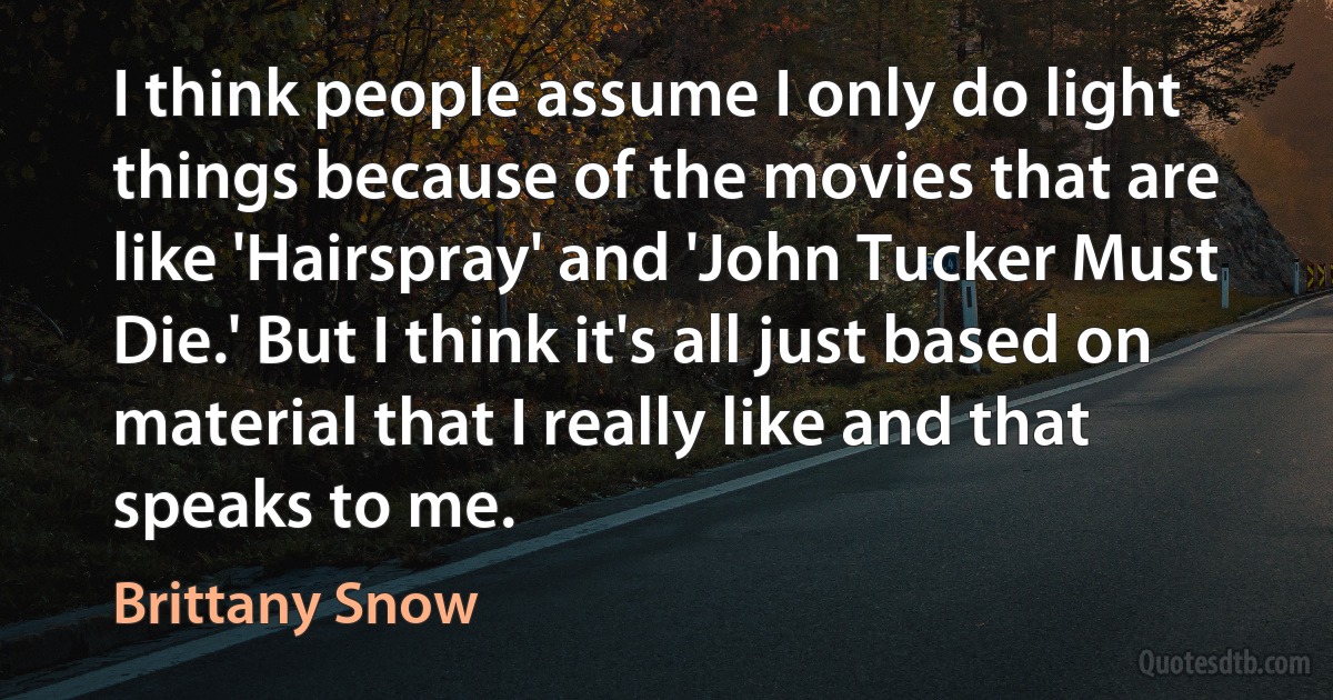 I think people assume I only do light things because of the movies that are like 'Hairspray' and 'John Tucker Must Die.' But I think it's all just based on material that I really like and that speaks to me. (Brittany Snow)