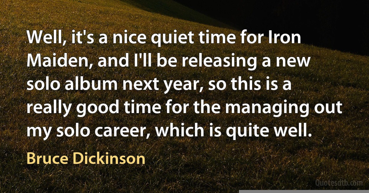 Well, it's a nice quiet time for Iron Maiden, and I'll be releasing a new solo album next year, so this is a really good time for the managing out my solo career, which is quite well. (Bruce Dickinson)