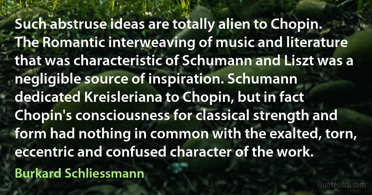 Such abstruse ideas are totally alien to Chopin. The Romantic interweaving of music and literature that was characteristic of Schumann and Liszt was a negligible source of inspiration. Schumann dedicated Kreisleriana to Chopin, but in fact Chopin's consciousness for classical strength and form had nothing in common with the exalted, torn, eccentric and confused character of the work. (Burkard Schliessmann)