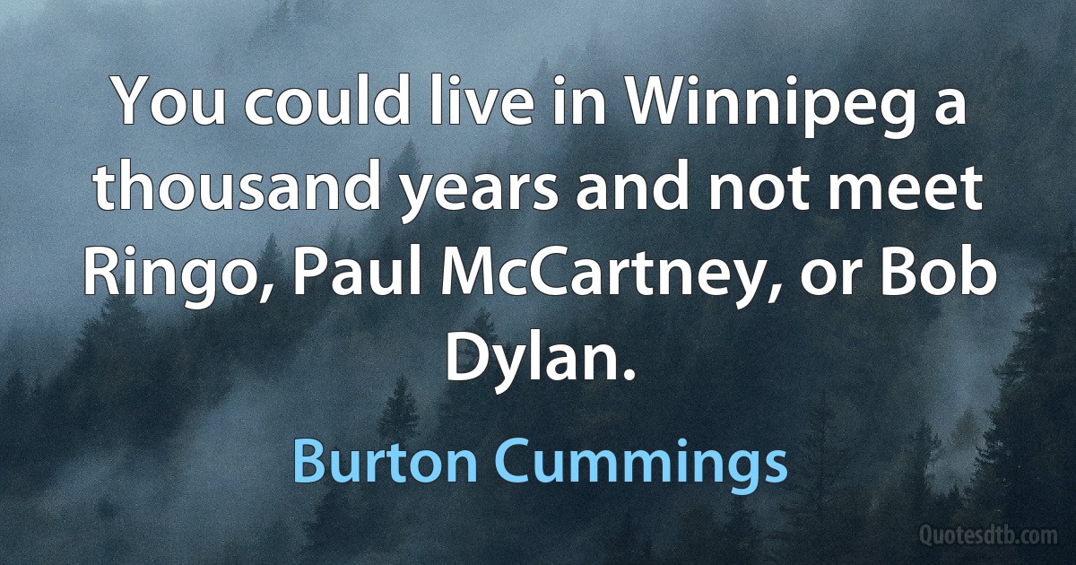 You could live in Winnipeg a thousand years and not meet Ringo, Paul McCartney, or Bob Dylan. (Burton Cummings)