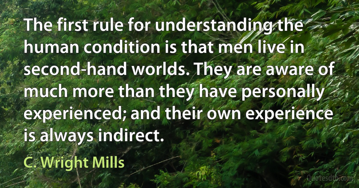 The first rule for understanding the human condition is that men live in second-hand worlds. They are aware of much more than they have personally experienced; and their own experience is always indirect. (C. Wright Mills)