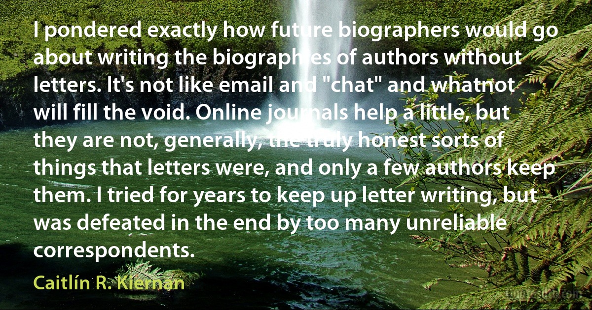 I pondered exactly how future biographers would go about writing the biographies of authors without letters. It's not like email and "chat" and whatnot will fill the void. Online journals help a little, but they are not, generally, the truly honest sorts of things that letters were, and only a few authors keep them. I tried for years to keep up letter writing, but was defeated in the end by too many unreliable correspondents. (Caitlín R. Kiernan)