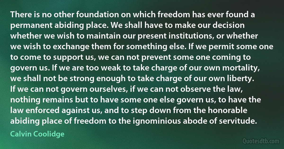 There is no other foundation on which freedom has ever found a permanent abiding place. We shall have to make our decision whether we wish to maintain our present institutions, or whether we wish to exchange them for something else. If we permit some one to come to support us, we can not prevent some one coming to govern us. If we are too weak to take charge of our own mortality, we shall not be strong enough to take charge of our own liberty. If we can not govern ourselves, if we can not observe the law, nothing remains but to have some one else govern us, to have the law enforced against us, and to step down from the honorable abiding place of freedom to the ignominious abode of servitude. (Calvin Coolidge)