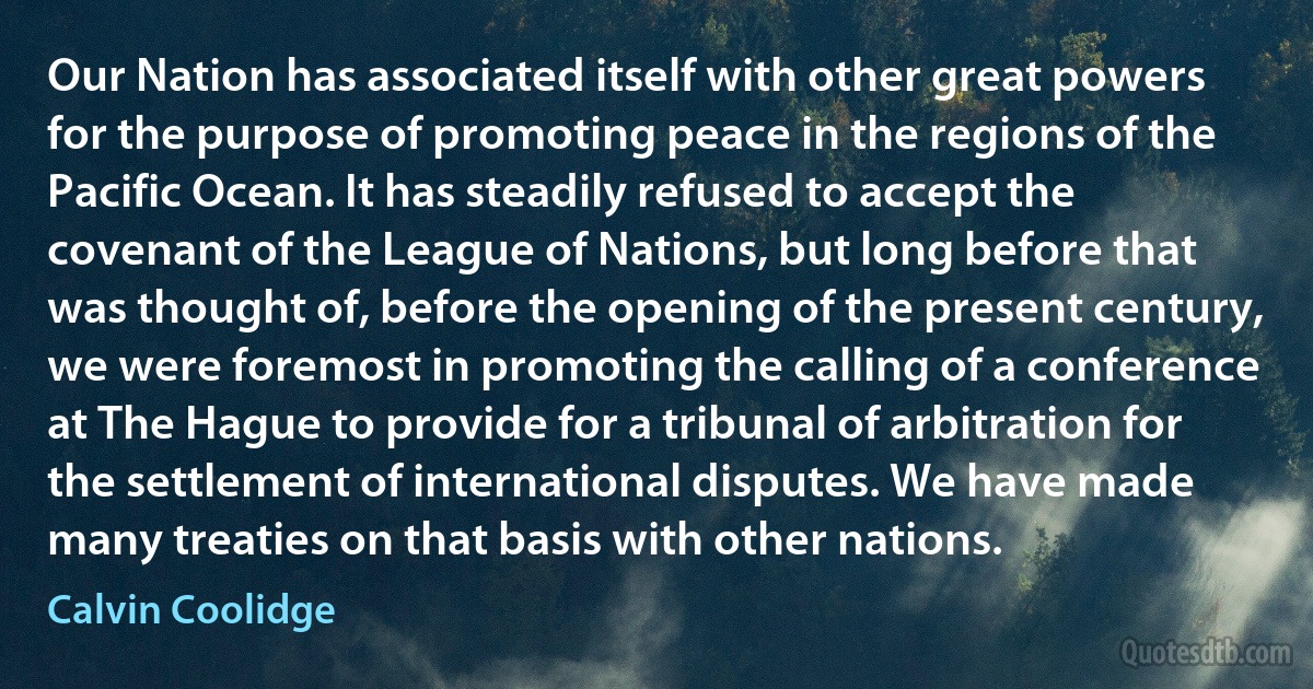 Our Nation has associated itself with other great powers for the purpose of promoting peace in the regions of the Pacific Ocean. It has steadily refused to accept the covenant of the League of Nations, but long before that was thought of, before the opening of the present century, we were foremost in promoting the calling of a conference at The Hague to provide for a tribunal of arbitration for the settlement of international disputes. We have made many treaties on that basis with other nations. (Calvin Coolidge)