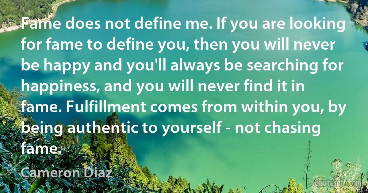 Fame does not define me. If you are looking for fame to define you, then you will never be happy and you'll always be searching for happiness, and you will never find it in fame. Fulfillment comes from within you, by being authentic to yourself - not chasing fame. (Cameron Diaz)