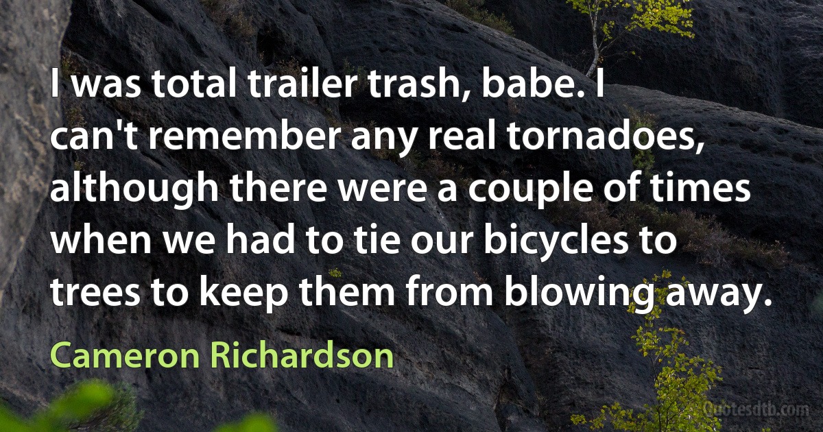 I was total trailer trash, babe. I can't remember any real tornadoes, although there were a couple of times when we had to tie our bicycles to trees to keep them from blowing away. (Cameron Richardson)